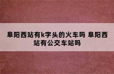 阜阳西站有k字头的火车吗 阜阳西站有公交车站吗